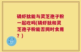 磷虾肽能与灵芝孢子粉一起吃吗(磷虾肽和灵芝孢子粉能否同时食用？)