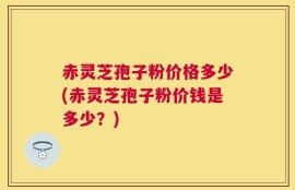 赤灵芝孢子粉价格多少(赤灵芝孢子粉价钱是多少？)