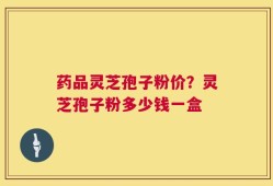 药品灵芝孢子粉价？灵芝孢子粉多少钱一盒