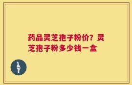 药品灵芝孢子粉价？灵芝孢子粉多少钱一盒