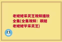 老姥姥采灵芝视频播放全集(全集视频：跟随老姥姥学采灵芝)