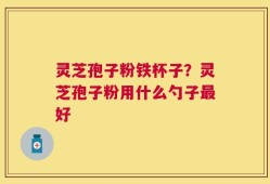 灵芝孢子粉铁杯子？灵芝孢子粉用什么勺子最好