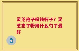 灵芝孢子粉铁杯子？灵芝孢子粉用什么勺子最好