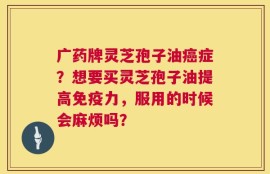 广药牌灵芝孢子油癌症？想要买灵芝孢子油提高免疫力，服用的时候会麻烦吗？