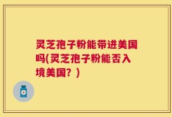灵芝孢子粉能带进美国吗(灵芝孢子粉能否入境美国？)