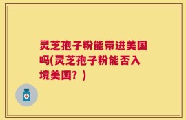 灵芝孢子粉能带进美国吗(灵芝孢子粉能否入境美国？)
