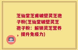 芝仙堂芝甫破壁灵芝孢子粉(芝仙堂破壁灵芝孢子粉：解锁灵芝营养，提升免疫力)