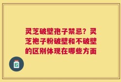 灵芝破壁孢子禁忌？灵芝袍子粉破壁和不破壁的区别体现在哪些方面
