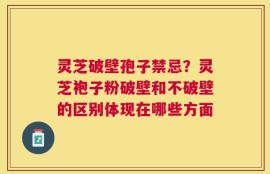 灵芝破壁孢子禁忌？灵芝袍子粉破壁和不破壁的区别体现在哪些方面