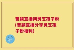 曹颖直播间灵芝孢子粉(曹颖直播分享灵芝孢子粉福利)