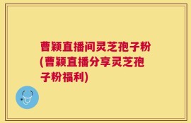 曹颖直播间灵芝孢子粉(曹颖直播分享灵芝孢子粉福利)