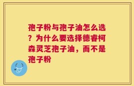 孢子粉与孢子油怎么选？为什么要选择德睿柯森灵芝孢子油，而不是孢子粉