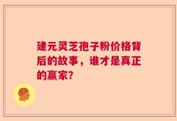 建元灵芝孢子粉价格背后的故事，谁才是真正的赢家？