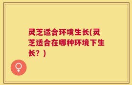 灵芝适合环境生长(灵芝适合在哪种环境下生长？)