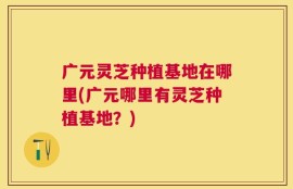 广元灵芝种植基地在哪里(广元哪里有灵芝种植基地？)