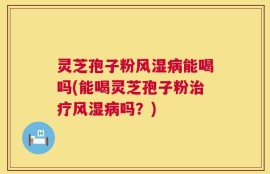 灵芝孢子粉风湿病能喝吗(能喝灵芝孢子粉治疗风湿病吗？)