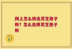 网上怎么挑选灵芝孢子粉？怎么选择灵芝孢子粉