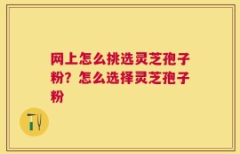 网上怎么挑选灵芝孢子粉？怎么选择灵芝孢子粉