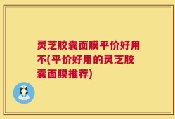 灵芝胶囊面膜平价好用不(平价好用的灵芝胶囊面膜推荐)
