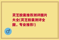 灵芝胶囊推荐测评图片大全(灵芝胶囊测评全图，专业推荐!)