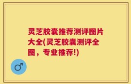 灵芝胶囊推荐测评图片大全(灵芝胶囊测评全图，专业推荐!)