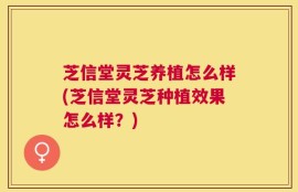 芝信堂灵芝养植怎么样(芝信堂灵芝种植效果怎么样？)