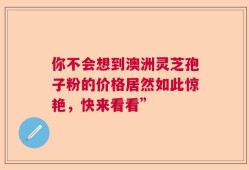 你不会想到澳洲灵芝孢子粉的价格居然如此惊艳，快来看看”