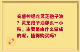交感神经吃灵芝孢子油？灵芝孢子油那么一小粒，主要是由什么做成的呢，值得购买吗？