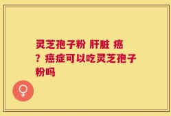灵芝孢子粉 肝脏 癌？癌症可以吃灵芝孢子粉吗