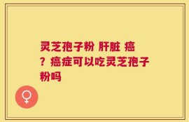 灵芝孢子粉 肝脏 癌？癌症可以吃灵芝孢子粉吗