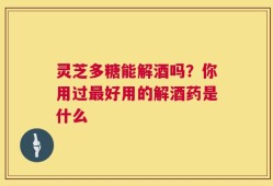 灵芝多糖能解酒吗？你用过最好用的解酒药是什么