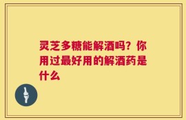 灵芝多糖能解酒吗？你用过最好用的解酒药是什么