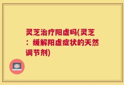 灵芝治疗阳虚吗(灵芝：缓解阳虚症状的天然调节剂)