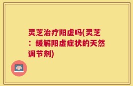 灵芝治疗阳虚吗(灵芝：缓解阳虚症状的天然调节剂)