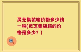 灵芝集装箱价格多少钱一吨(灵芝集装箱的价格是多少？)