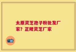 太原灵芝孢子粉批发厂家？正规灵芝厂家