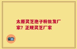 太原灵芝孢子粉批发厂家？正规灵芝厂家