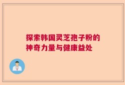 探索韩国灵芝孢子粉的神奇力量与健康益处