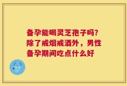 备孕能喝灵芝孢子吗？除了戒烟戒酒外，男性备孕期间吃点什么好