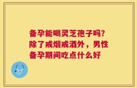 备孕能喝灵芝孢子吗？除了戒烟戒酒外，男性备孕期间吃点什么好