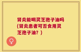 肾炎能喝灵芝孢子油吗(肾炎患者可否食用灵芝孢子油？)