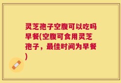灵芝孢子空腹可以吃吗早餐(空腹可食用灵芝孢子，最佳时间为早餐)