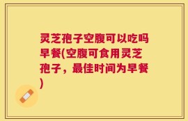 灵芝孢子空腹可以吃吗早餐(空腹可食用灵芝孢子，最佳时间为早餐)