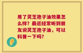 用了灵芝孢子油效果怎么样？最近经常听到朋友说灵芝孢子油，可以科普一下吗？