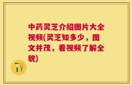 中药灵芝介绍图片大全视频(灵芝知多少，图文并茂，看视频了解全貌)