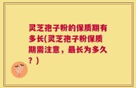 灵芝孢子粉的保质期有多长(灵芝孢子粉保质期需注意，最长为多久？)
