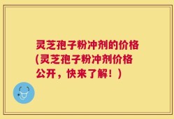 灵芝孢子粉冲剂的价格(灵芝孢子粉冲剂价格公开，快来了解！)