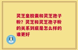 灵芝皇胶囊和灵芝孢子粉？灵芝和灵芝孢子粉的关系到底是怎么样的谁更好