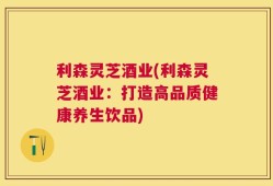 利森灵芝酒业(利森灵芝酒业：打造高品质健康养生饮品)