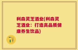 利森灵芝酒业(利森灵芝酒业：打造高品质健康养生饮品)